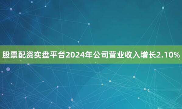 股票配资实盘平台2024年公司营业收入增长2.10%