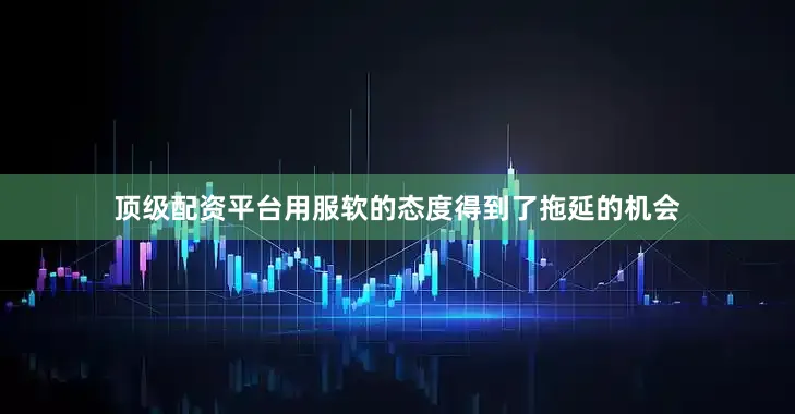 顶级配资平台用服软的态度得到了拖延的机会