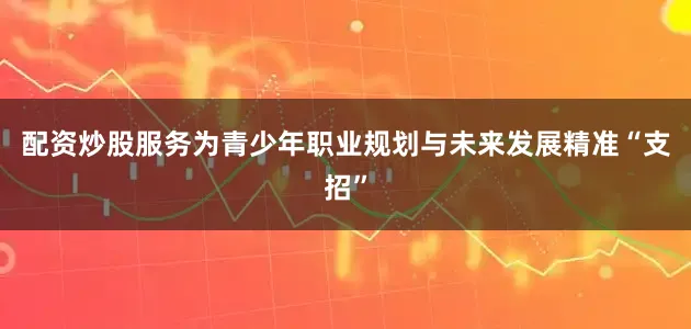 配资炒股服务为青少年职业规划与未来发展精准“支招”