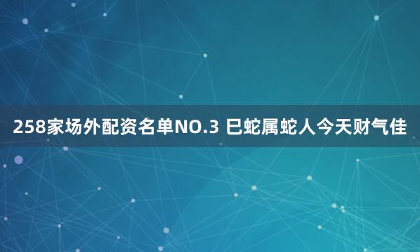 258家场外配资名单NO.3 巳蛇属蛇人今天财气佳