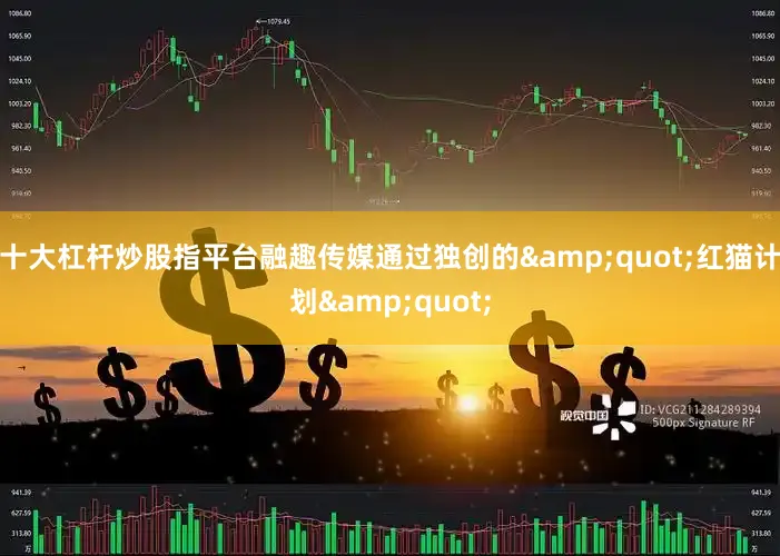 十大杠杆炒股指平台融趣传媒通过独创的&quot;红猫计划&quot;
