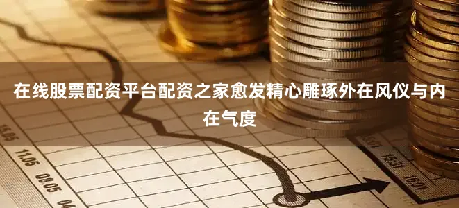 在线股票配资平台配资之家愈发精心雕琢外在风仪与内在气度
