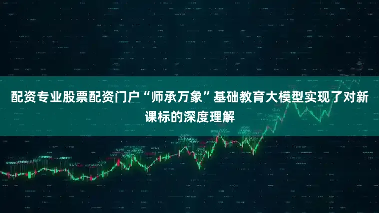 配资专业股票配资门户“师承万象”基础教育大模型实现了对新课标的深度理解