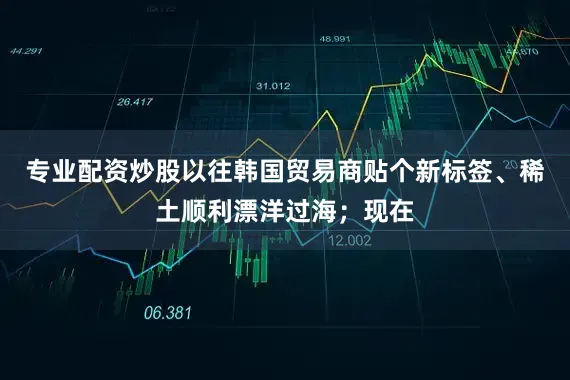 专业配资炒股以往韩国贸易商贴个新标签、稀土顺利漂洋过海；现在