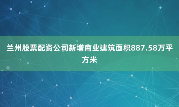 兰州股票配资公司新增商业建筑面积887.58万平方米