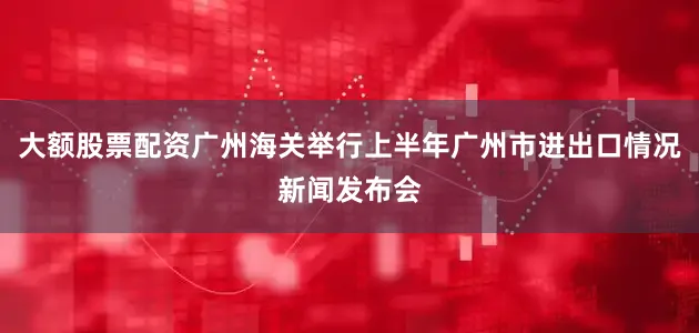 大额股票配资广州海关举行上半年广州市进出口情况新闻发布会
