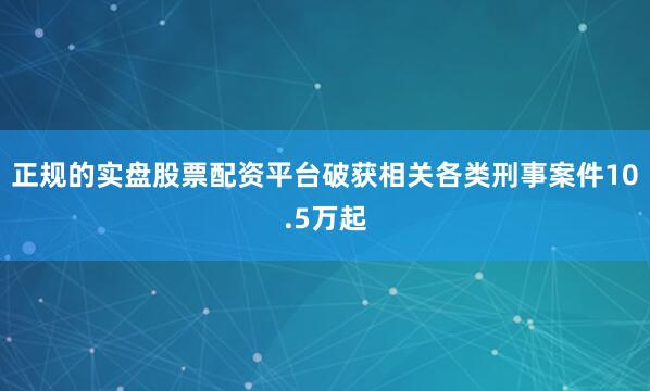 正规的实盘股票配资平台破获相关各类刑事案件10.5万起