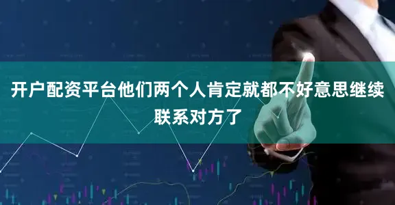 开户配资平台他们两个人肯定就都不好意思继续联系对方了