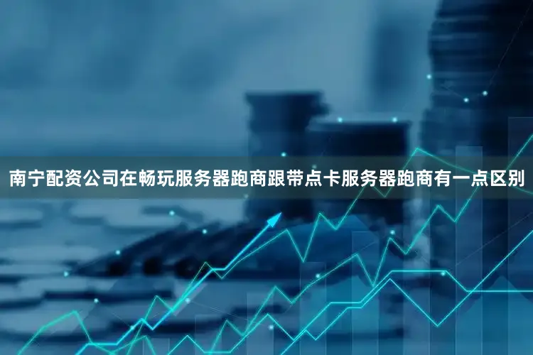南宁配资公司在畅玩服务器跑商跟带点卡服务器跑商有一点区别