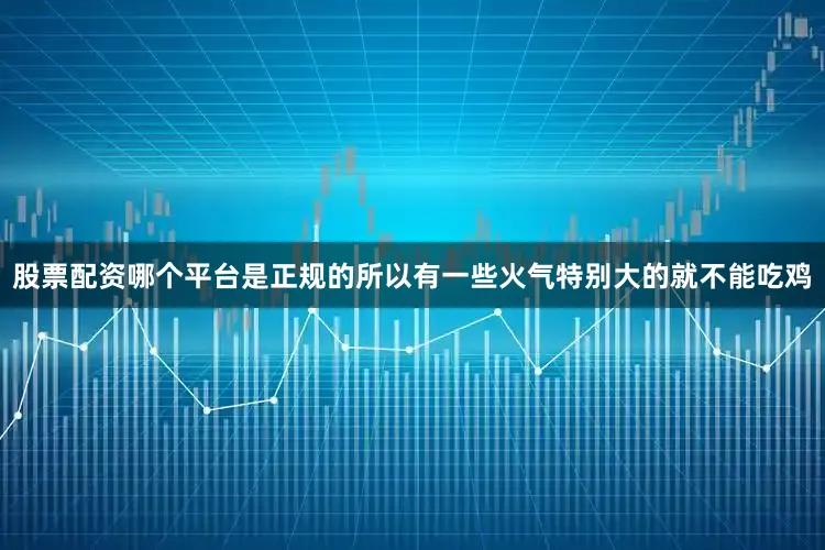 股票配资哪个平台是正规的所以有一些火气特别大的就不能吃鸡